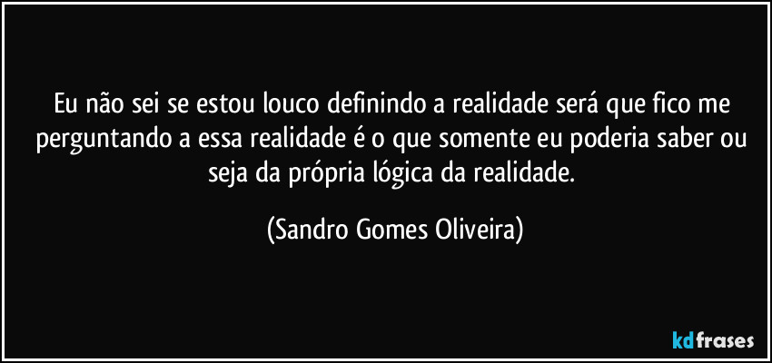 Eu não sei se estou louco definindo a realidade será que fico me perguntando a essa realidade é o que somente eu poderia saber ou seja da própria lógica da realidade. (Sandro Gomes Oliveira)