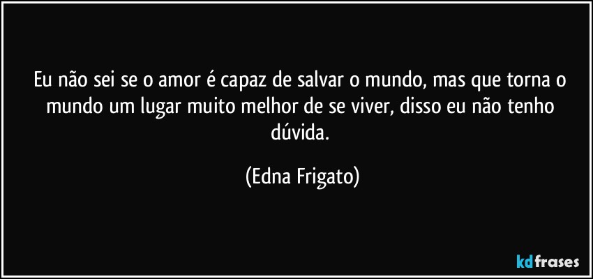 Eu não sei se o amor é capaz de salvar o mundo, mas que torna o mundo um lugar muito melhor de se viver, disso eu não tenho dúvida. (Edna Frigato)