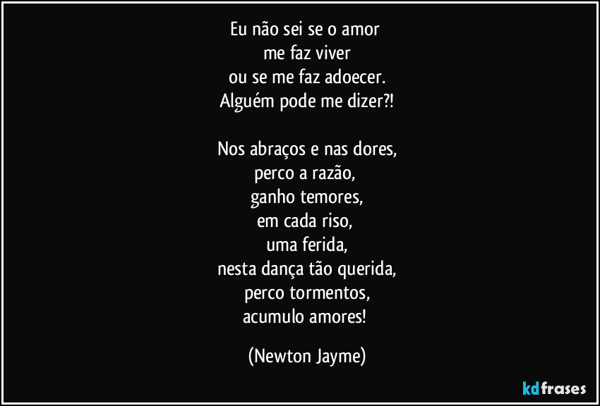 Eu não sei se o amor 
me faz viver
ou se me faz adoecer.
Alguém pode me dizer?!

Nos abraços e nas dores,
perco a razão, 
ganho temores,
em cada riso, 
uma ferida,
nesta dança tão querida,
perco tormentos,
acumulo amores! (Newton Jayme)