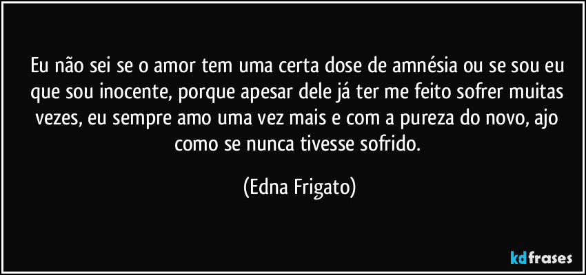 Eu não sei se o amor tem uma certa dose de amnésia ou se sou eu que sou inocente, porque apesar dele já ter me feito sofrer muitas vezes, eu sempre amo uma vez mais e com a pureza do novo, ajo como se nunca tivesse sofrido. (Edna Frigato)