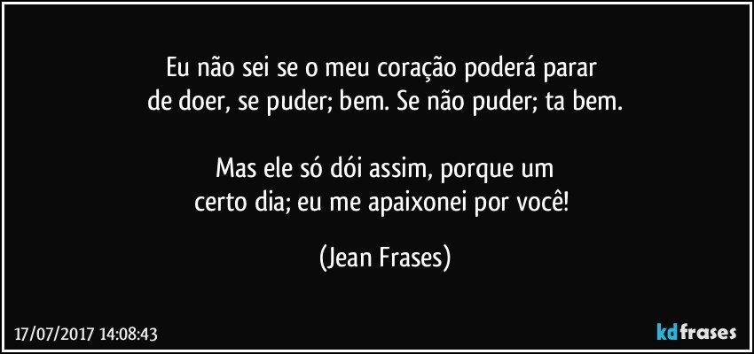 Eu não sei se o meu coração poderá parar 
de doer, se puder; bem. Se não puder; ta bem.

Mas ele só dói assim, porque um
certo dia; eu me apaixonei por você! (Jean Frases)