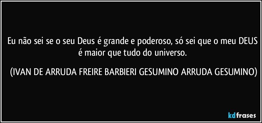 Eu não sei se o seu Deus é grande e poderoso, só sei que o meu DEUS é maior que tudo do universo. (IVAN DE ARRUDA FREIRE BARBIERI GESUMINO ARRUDA GESUMINO)