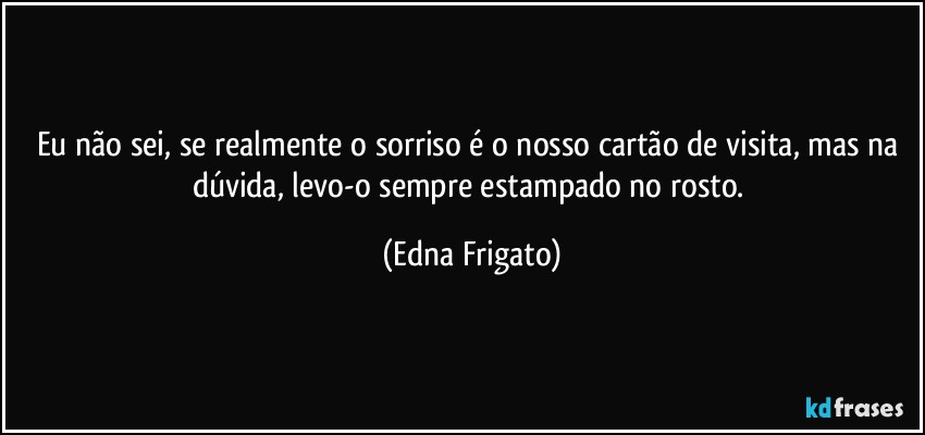 Eu não sei, se realmente o sorriso é o nosso cartão de visita, mas na dúvida, levo-o sempre estampado no rosto. (Edna Frigato)