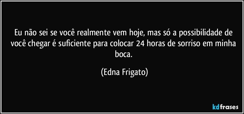 Eu não sei se você realmente vem hoje, mas só a possibilidade de você chegar é suficiente para colocar 24 horas de sorriso em minha boca. (Edna Frigato)