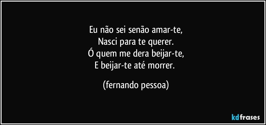 Eu não sei senão amar-te,
Nasci para te querer.
Ó quem me dera beijar-te,
E beijar-te até morrer. (fernando pessoa)