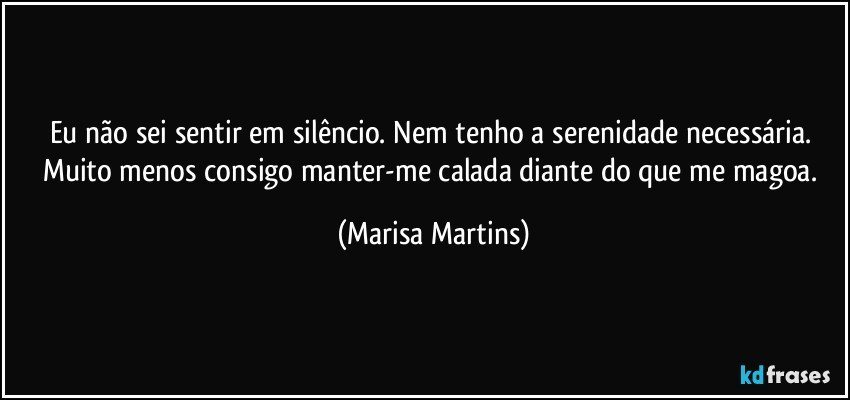 Eu não sei sentir em silêncio. Nem tenho a serenidade necessária. Muito menos consigo manter-me calada diante do que me magoa. (Marisa Martins)