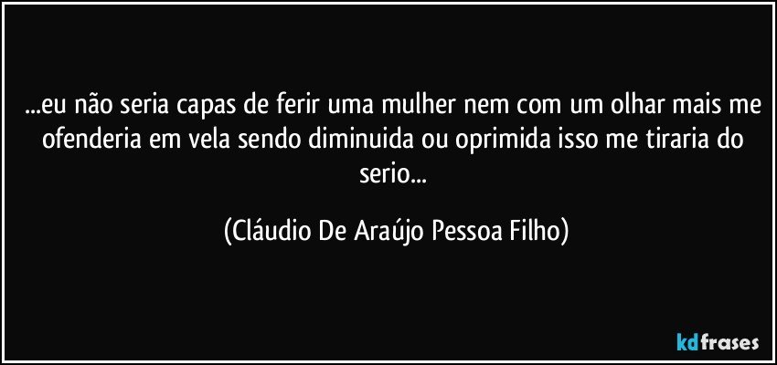 ...eu não seria capas de ferir uma mulher nem com um olhar mais me ofenderia em vela sendo  diminuida ou oprimida isso me tiraria do serio... (Cláudio De Araújo Pessoa Filho)