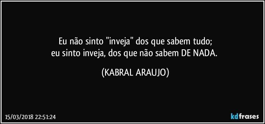 Eu não sinto "inveja" dos que sabem tudo;
eu sinto inveja, dos que não sabem DE NADA. (KABRAL ARAUJO)