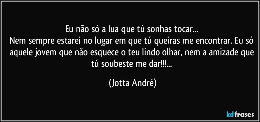 Eu não só a lua que tú sonhas tocar... 
Nem sempre estarei no lugar em que tú queiras me encontrar. Eu só aquele jovem que não esquece o teu lindo olhar, nem a amizade que tú soubeste me dar!!!... (Jotta André)