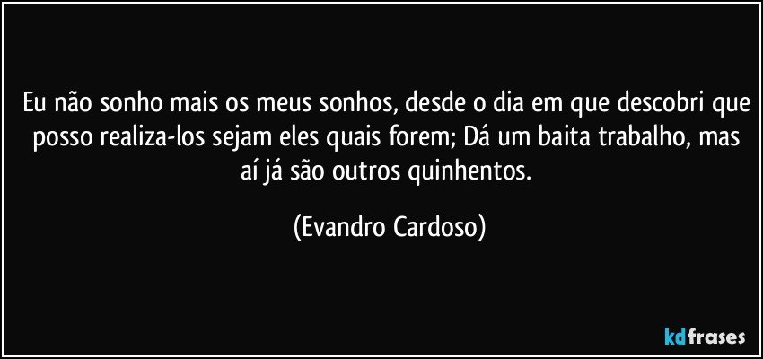 Eu não sonho mais os meus sonhos, desde o dia em que descobri que posso realiza-los sejam eles quais forem; Dá um baita trabalho, mas aí já são outros quinhentos. (Evandro Cardoso)