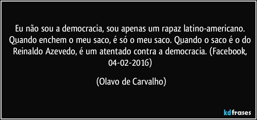 Eu não sou a democracia, sou apenas um rapaz latino-americano. Quando enchem o meu saco, é só o meu saco. Quando o saco é o do Reinaldo Azevedo, é um atentado contra a democracia. (Facebook, 04-02-2016) (Olavo de Carvalho)