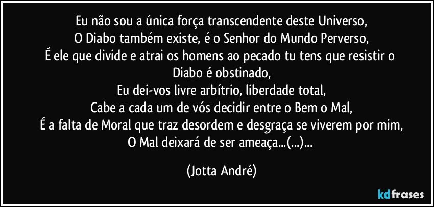 Eu não sou a única força transcendente deste Universo,
O Diabo também existe, é o Senhor do Mundo Perverso,
É ele que divide e atrai os homens ao pecado tu tens que resistir o Diabo é obstinado,
Eu dei-vos livre arbítrio, liberdade total,
Cabe a cada um de vós decidir entre o Bem o Mal,
É a falta de Moral que traz desordem e desgraça se viverem por mim,
O Mal deixará de ser ameaça...(...)... (Jotta André)