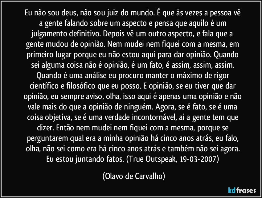 Eu não sou deus, não sou juiz do mundo. É que às vezes a pessoa vê a gente falando sobre um aspecto e pensa que aquilo é um julgamento definitivo. Depois vê um outro aspecto, e fala que a gente mudou de opinião. Nem mudei nem fiquei com a mesma, em primeiro lugar porque eu não estou aqui para dar opinião. Quando sei alguma coisa não é opinião, é um fato, é assim, assim, assim. Quando é uma análise eu procuro manter o máximo de rigor científico e filosófico que eu posso. E opinião, se eu tiver que dar opinião, eu sempre aviso, olha, isso aqui é apenas uma opinião e não vale mais do que a opinião de ninguém. Agora, se é fato, se é uma coisa objetiva, se é uma verdade incontornável, aí a gente tem que dizer. Então nem mudei nem fiquei com a mesma, porque se perguntarem qual era a minha opinião há cinco anos atrás, eu falo, olha, não sei como era há cinco anos atrás e também não sei agora. Eu estou juntando fatos. (True Outspeak, 19-03-2007) (Olavo de Carvalho)