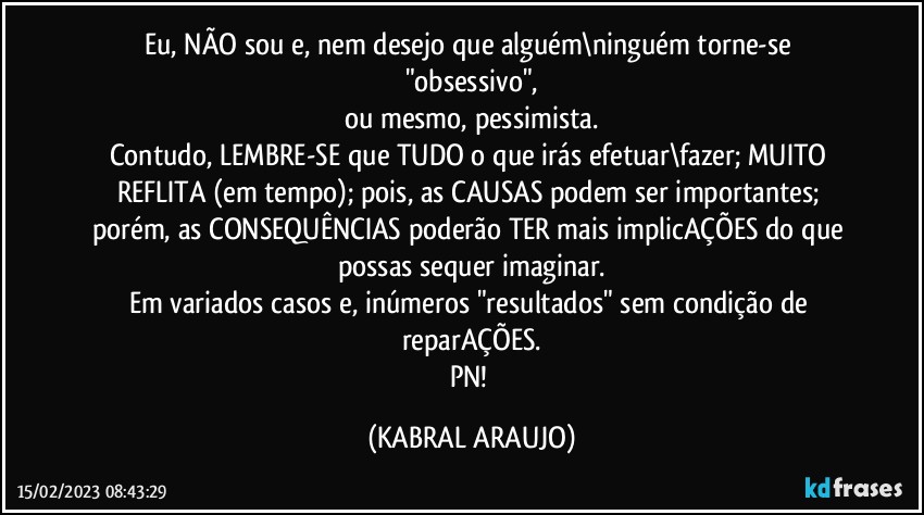 Eu, NÃO sou e, nem desejo que alguém\ninguém torne-se "obsessivo",
ou mesmo, pessimista.
Contudo, LEMBRE-SE que TUDO o que irás efetuar\fazer; MUITO REFLITA (em tempo); pois, as CAUSAS podem ser importantes; porém, as CONSEQUÊNCIAS poderão TER mais implicAÇÕES do que possas sequer imaginar.
Em variados casos e, inúmeros "resultados" sem condição de reparAÇÕES.
PN! (KABRAL ARAUJO)