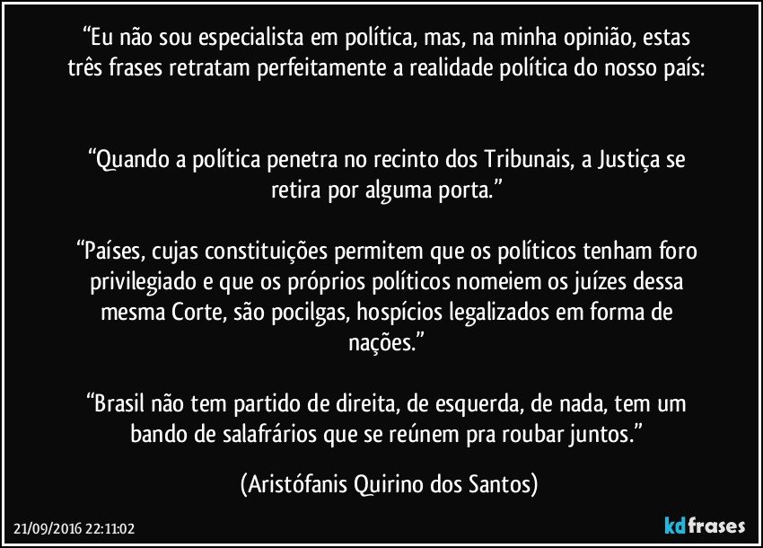 “Eu não sou especialista em política, mas, na minha opinião, estas três frases retratam perfeitamente a realidade política do nosso país: 

“Quando a política penetra no recinto dos Tribunais, a Justiça se retira por alguma porta.” 

“Países, cujas constituições permitem que os políticos tenham foro privilegiado e que os próprios políticos nomeiem os juízes dessa mesma Corte, são pocilgas, hospícios legalizados em forma de nações.” 

“Brasil não tem partido de direita, de esquerda, de nada, tem um bando de salafrários que se reúnem pra roubar juntos.” (Aristófanis Quirino dos Santos)