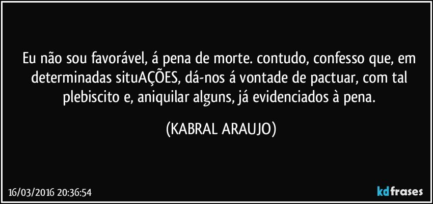 Eu não sou favorável, á pena de morte. contudo, confesso que, em determinadas situAÇÕES, dá-nos á vontade de pactuar, com tal plebiscito e, aniquilar alguns, já evidenciados à pena. (KABRAL ARAUJO)