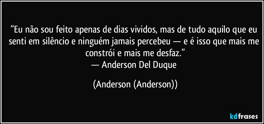 “Eu não sou feito apenas de dias vividos, mas de tudo aquilo que eu senti em silêncio e ninguém jamais percebeu — e é isso que mais me constrói e mais me desfaz.”
— Anderson Del Duque (Anderson (Anderson))