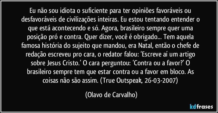 Eu não sou idiota o suficiente para ter opiniões favoráveis ou desfavoráveis de civilizações inteiras. Eu estou tentando entender o que está acontecendo e só. Agora, brasileiro sempre quer uma posição pró e contra. Quer dizer, você é obrigado... Tem aquela famosa história do sujeito que mandou, era Natal, então o chefe de redação escreveu pro cara, o redator falou: ‘Escreve aí um artigo sobre Jesus Cristo.’ O cara perguntou: ‘Contra ou a favor?’ O brasileiro sempre tem que estar contra ou a favor em bloco. As coisas não são assim. (True Outspeak, 26-03-2007) (Olavo de Carvalho)