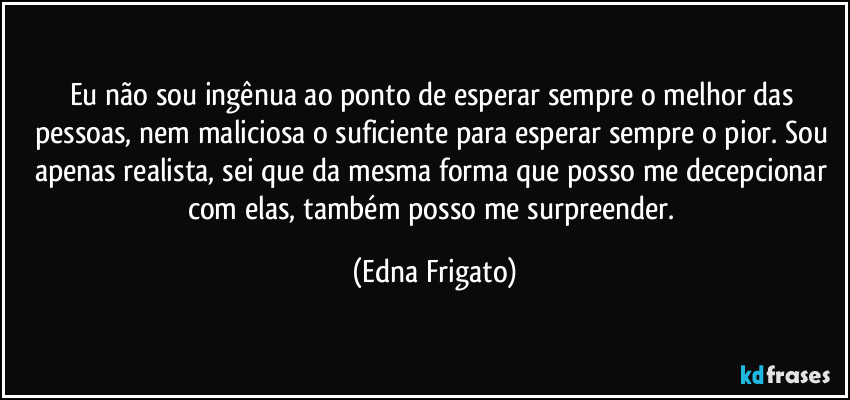 Eu não sou ingênua ao ponto de esperar sempre o melhor das pessoas, nem maliciosa o suficiente para esperar sempre o pior. Sou apenas realista, sei que da mesma forma que posso me decepcionar com elas, também posso me surpreender. (Edna Frigato)