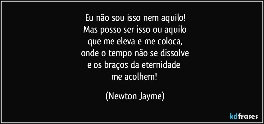 Eu não sou isso nem aquilo!
Mas posso ser isso ou aquilo
que me eleva e me coloca,
onde o tempo não se dissolve
e os braços da eternidade 
me acolhem! (Newton Jayme)