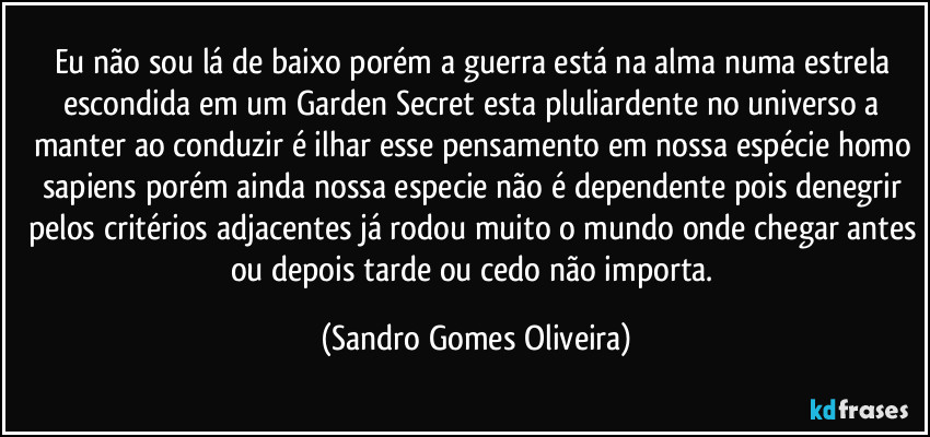 Eu não sou lá de baixo porém a guerra está na alma numa estrela escondida em um Garden Secret esta pluliardente no universo a manter ao conduzir é ilhar esse pensamento em nossa espécie homo sapiens  porém ainda nossa especie não é dependente pois denegrir pelos critérios adjacentes já rodou muito o mundo onde chegar antes ou depois tarde ou cedo não importa. (Sandro Gomes Oliveira)