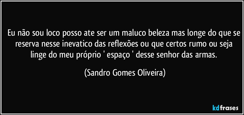 Eu não sou loco posso ate ser um maluco beleza mas longe do que se reserva nesse inevatico das reflexões ou que certos rumo ou seja linge do meu próprio ' espaço  ' desse senhor das armas. (Sandro Gomes Oliveira)