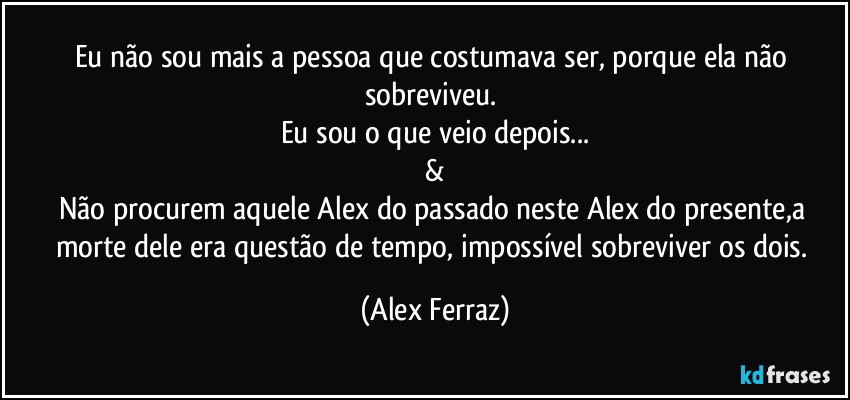 Eu não sou mais a pessoa que costumava ser, porque ela não sobreviveu. 
Eu sou o que veio depois...
&
Não procurem aquele Alex do passado neste Alex do presente,a morte dele era questão de tempo, impossível sobreviver os dois. (Alex Ferraz)