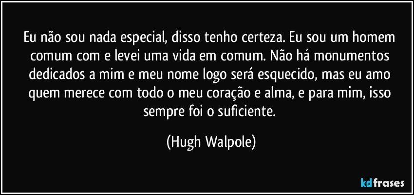 Eu não sou nada especial, disso tenho certeza. Eu sou um homem comum com e levei uma vida em comum. Não há monumentos dedicados a mim e meu nome logo será esquecido, mas eu amo quem merece com todo o meu coração e alma, e para mim, isso sempre foi o suficiente. (Hugh Walpole)