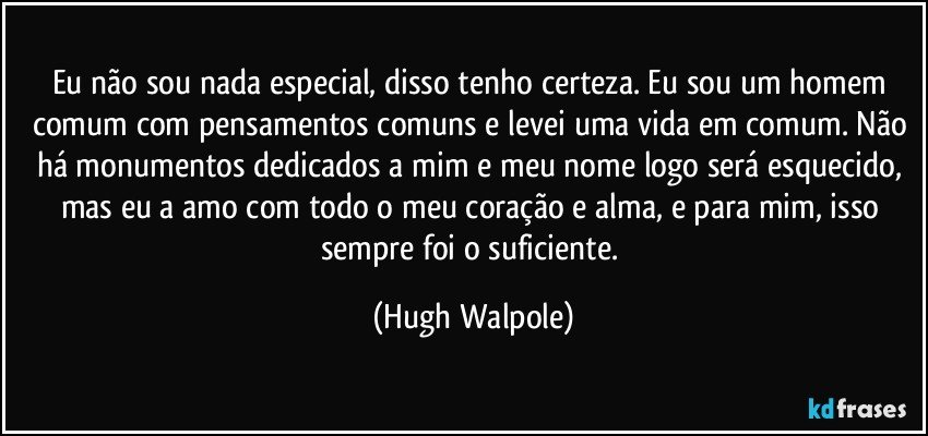 Eu não sou nada especial, disso tenho certeza. Eu sou um homem comum com pensamentos comuns e levei uma vida em comum. Não há monumentos dedicados a mim e meu nome logo será esquecido, mas eu a amo com todo o meu coração e alma, e para mim, isso sempre foi o suficiente. (Hugh Walpole)
