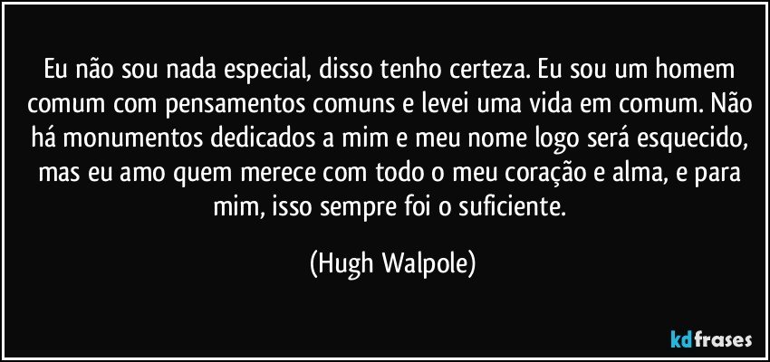 Eu não sou nada especial, disso tenho certeza. Eu sou um homem comum com pensamentos comuns e levei uma vida em comum. Não há monumentos dedicados a mim e meu nome logo será esquecido, mas eu amo quem merece com todo o meu coração e alma, e para mim, isso sempre foi o suficiente. (Hugh Walpole)