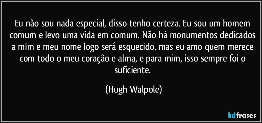 Eu não sou nada especial, disso tenho certeza. Eu sou um homem comum e levo uma vida em comum. Não há monumentos dedicados a mim e meu nome logo será esquecido, mas eu amo quem merece com todo o meu coração e alma, e para mim, isso sempre foi o suficiente. (Hugh Walpole)