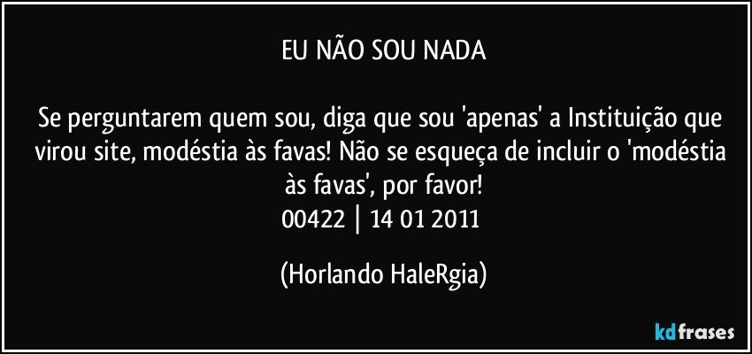 EU NÃO SOU NADA

Se perguntarem quem sou, diga que sou 'apenas' a Instituição que virou site, modéstia às favas! Não se esqueça de incluir o 'modéstia às favas', por favor!
00422 | 14/01/2011 (Horlando HaleRgia)