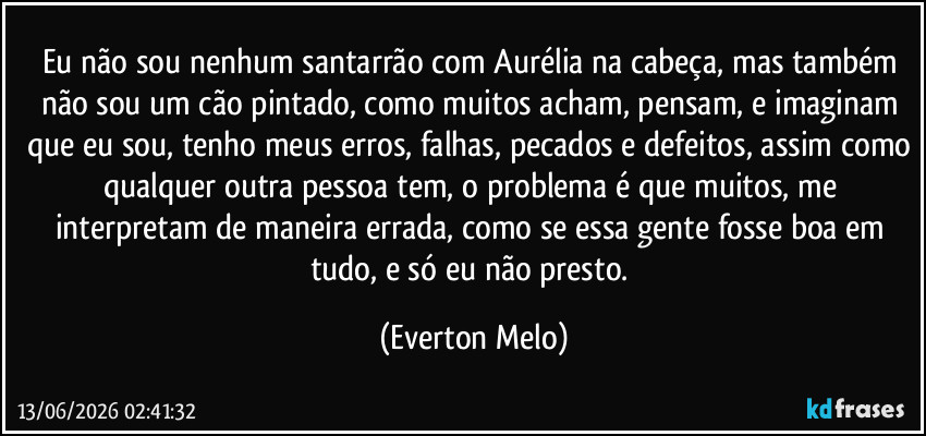 Eu não sou nenhum santarrão com Aurélia na cabeça, mas também não sou um cão pintado, como muitos acham, pensam, e imaginam que eu sou, tenho meus erros, falhas, pecados e defeitos, assim como qualquer outra pessoa tem, o problema é que muitos, me interpretam de maneira errada, como se essa gente fosse boa em tudo, e só eu não presto. (Everton Melo)