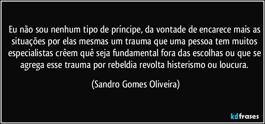 Eu não sou nenhum tipo de príncipe, da vontade de encarece mais as situações por elas mesmas um trauma que uma pessoa tem muitos especialistas crêem quê seja fundamental fora das escolhas ou que se agrega esse trauma por rebeldia revolta histerismo ou loucura. (Sandro Gomes Oliveira)