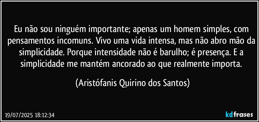 Eu não sou ninguém importante; apenas um homem simples, com pensamentos incomuns. Vivo uma vida intensa, mas não abro mão da simplicidade. Porque intensidade não é barulho; é presença. E a simplicidade me mantém ancorado ao que realmente importa. (Aristófanis Quirino dos Santos)