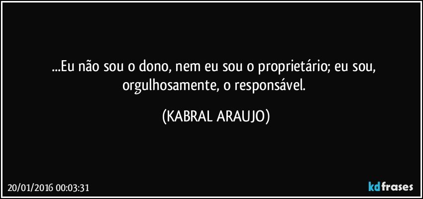 ...Eu não sou o dono, nem eu sou o proprietário; eu sou, orgulhosamente, o responsável. (KABRAL ARAUJO)