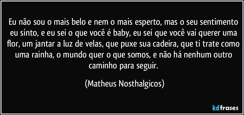 Eu não sou o mais belo e nem o mais esperto, mas o seu sentimento eu sinto, e eu sei o que você é baby, eu sei que você vai querer uma flor, um jantar a luz de velas, que puxe sua cadeira, que ti trate como uma rainha, o mundo quer o que somos, e não há nenhum outro caminho para seguir. (Matheus Nosthalgicos)
