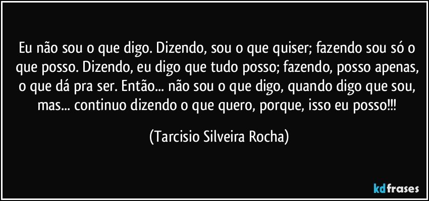 Eu não sou o que digo. Dizendo, sou o que quiser; fazendo sou só o que posso. Dizendo, eu digo que tudo posso; fazendo, posso apenas, o que dá pra ser. Então... não sou o que digo, quando digo que sou, mas... continuo dizendo o que quero, porque, isso eu posso!!! (Tarcisio Silveira Rocha)