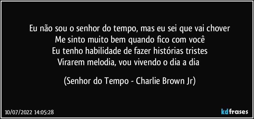 Eu não sou o senhor do tempo, mas eu sei que vai chover
Me sinto muito bem quando fico com você
Eu tenho habilidade de fazer histórias tristes
Virarem melodia, vou vivendo o dia a dia (Senhor do Tempo - Charlie Brown Jr)