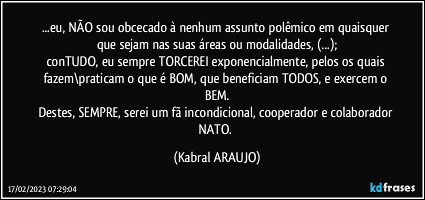 ...eu, NÃO sou obcecado à nenhum assunto polêmico em quaisquer que sejam nas suas áreas ou modalidades, (...);
conTUDO, eu sempre TORCEREI exponencialmente, pelos os quais fazem\praticam o que é BOM, que beneficiam TODOS, e exercem o BEM.
Destes, SEMPRE, serei um fã incondicional, cooperador e colaborador NATO. (KABRAL ARAUJO)