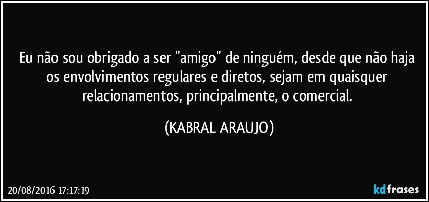 Eu não sou obrigado a ser "amigo" de ninguém, desde que não haja os envolvimentos regulares e diretos, sejam em quaisquer relacionamentos, principalmente, o comercial. (KABRAL ARAUJO)