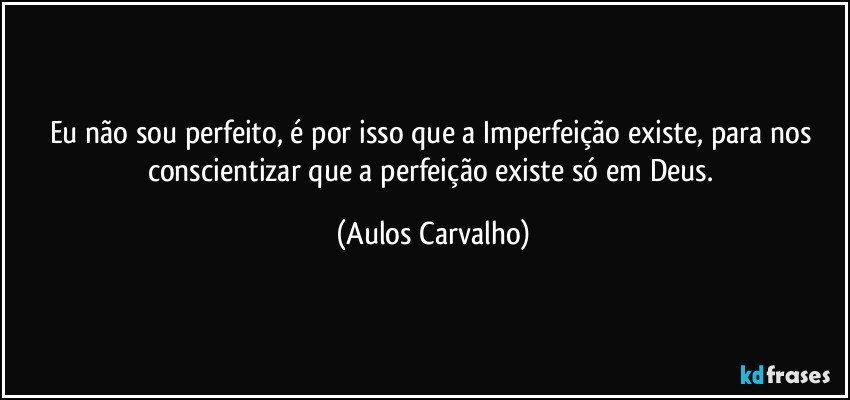 Eu não sou perfeito, é por isso que a Imperfeição existe, para nos conscientizar que a perfeição existe só em Deus. (Aulos Carvalho)