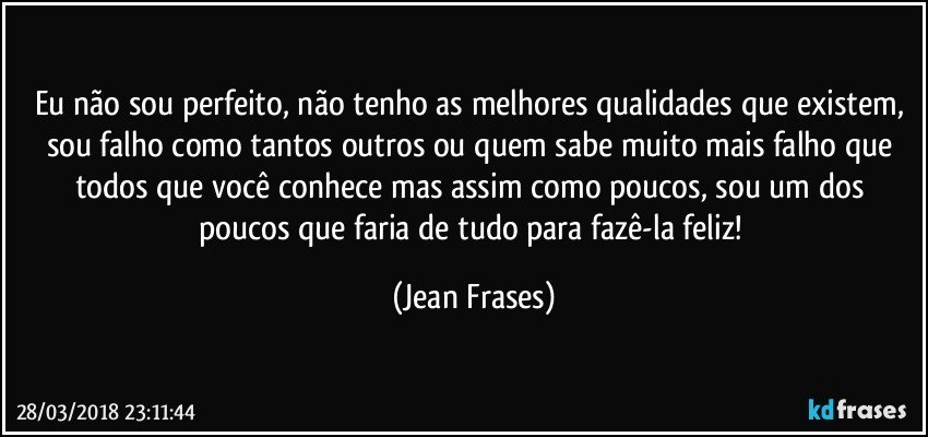 Eu não sou perfeito, não tenho as melhores qualidades que existem, sou falho como tantos outros ou quem sabe muito mais falho que todos que você conhece mas assim como poucos, sou um dos poucos que faria de tudo para fazê-la feliz! (Jean Frases)