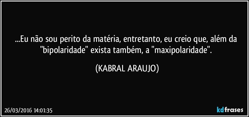...Eu não sou perito da matéria, entretanto, eu creio que, além da "bipolaridade" exista também, a "maxipolaridade". (KABRAL ARAUJO)