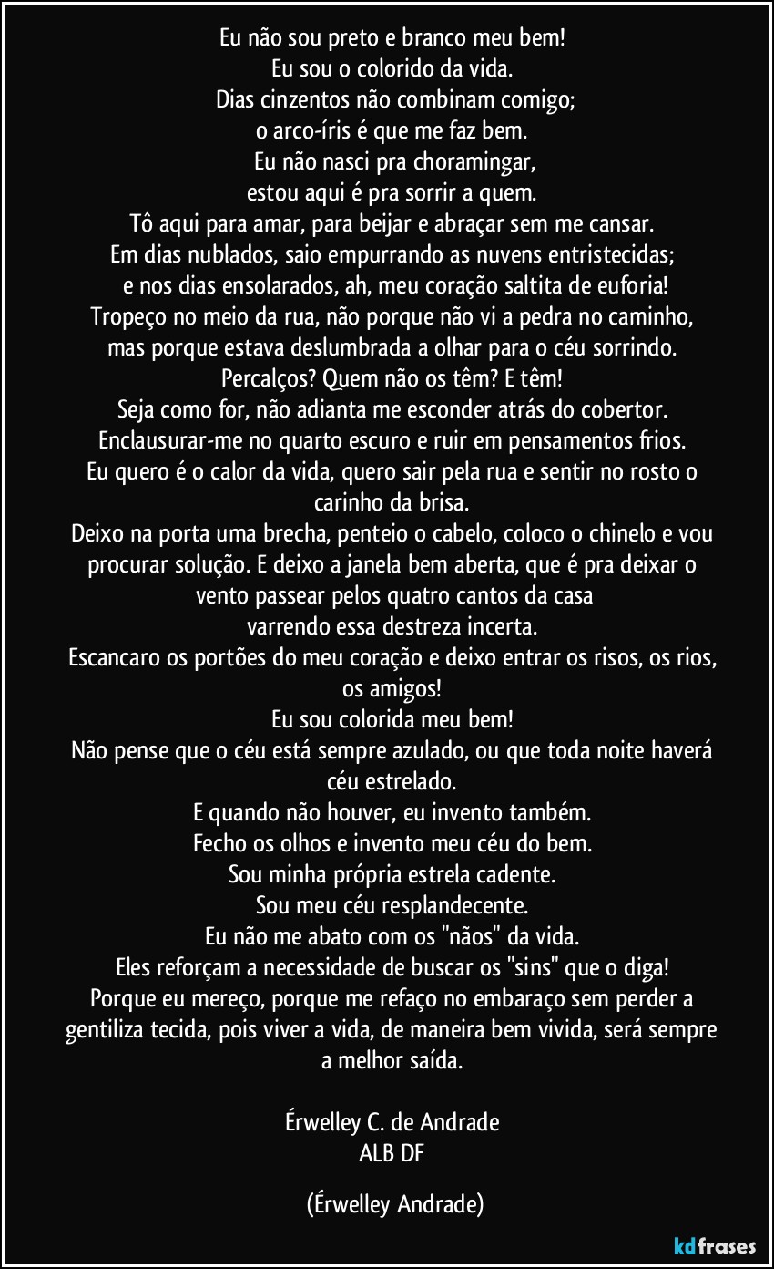 Eu não sou preto e branco meu bem! 
Eu sou o colorido da vida. 
Dias cinzentos não combinam comigo;
o arco-íris é que me faz bem. 
Eu não nasci pra choramingar,
estou aqui é pra sorrir a quem. 
Tô aqui para amar, para beijar e abraçar sem me cansar. 
Em dias nublados, saio empurrando as nuvens entristecidas; 
e nos dias ensolarados, ah, meu coração saltita de euforia!
Tropeço no meio da rua, não porque  não vi a pedra no caminho, mas porque estava deslumbrada a olhar para o céu sorrindo. 
Percalços? Quem não os têm? E têm! 
Seja como for, não adianta me esconder atrás do cobertor. 
Enclausurar-me no quarto escuro e ruir em pensamentos frios. 
Eu quero é o calor da vida, quero sair pela rua e sentir no rosto o carinho da brisa. 
Deixo na porta uma brecha, penteio o cabelo, coloco o chinelo e vou procurar solução. E deixo a janela bem aberta, que é pra deixar o vento passear pelos quatro cantos da casa
varrendo essa destreza incerta. 
Escancaro os portões do meu coração e deixo entrar os risos, os rios, os amigos!  
Eu sou colorida meu bem! 
Não pense que o céu está sempre azulado, ou que toda noite haverá céu estrelado. 
E quando não houver, eu invento também. 
Fecho os olhos e invento meu céu do bem. 
Sou minha própria estrela cadente. 
Sou meu céu resplandecente. 
Eu não me abato com os "nãos" da vida. 
Eles reforçam a necessidade de buscar os "sins" que o diga! 
Porque eu mereço, porque me refaço no embaraço sem perder a gentiliza tecida, pois viver a vida, de maneira bem vivida, será sempre a melhor saída. 

Érwelley C. de Andrade 
ALB/DF (Érwelley Andrade)