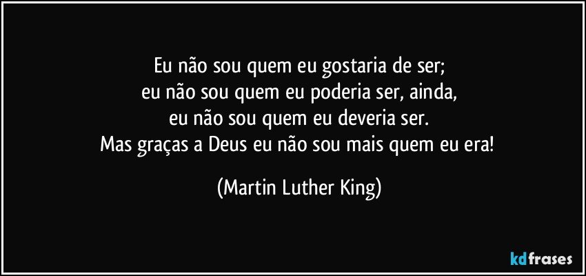 Eu não sou quem eu gostaria de ser;
eu não sou quem eu poderia ser, ainda,
eu não sou quem eu deveria ser.
Mas graças a Deus eu não sou mais quem eu era! (Martin Luther King)