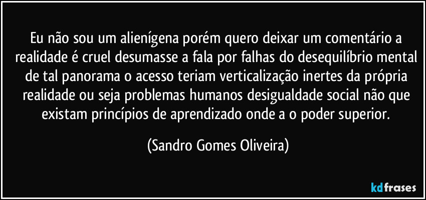 Eu não sou um alienígena porém quero deixar um comentário a realidade é cruel desumasse a fala por falhas do desequilíbrio mental de tal panorama o acesso teriam verticalização inertes da própria realidade ou seja problemas humanos desigualdade social não que existam princípios de aprendizado onde a o poder superior. (Sandro Gomes Oliveira)