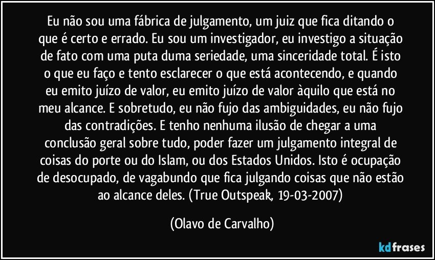 Eu não sou uma fábrica de julgamento, um juiz que fica ditando o que é certo e errado. Eu sou um investigador, eu investigo a situação de fato com uma puta duma seriedade, uma sinceridade total. É isto o que eu faço e tento esclarecer o que está acontecendo, e quando eu emito juízo de valor, eu emito juízo de valor àquilo que está no meu alcance. E sobretudo, eu não fujo das ambiguidades, eu não fujo das contradições. E tenho nenhuma ilusão de chegar a uma conclusão geral sobre tudo, poder fazer um julgamento integral de coisas do porte ou do Islam, ou dos Estados Unidos. Isto é ocupação de desocupado, de vagabundo que fica julgando coisas que não estão ao alcance deles. (True Outspeak, 19-03-2007) (Olavo de Carvalho)