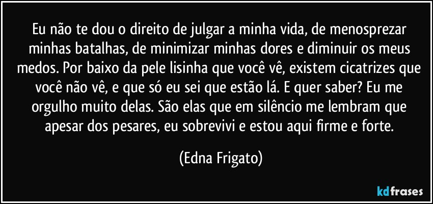 Eu não te dou o direito de julgar a minha vida, de menosprezar minhas batalhas, de minimizar minhas dores e diminuir os meus medos. Por baixo da pele lisinha que você vê, existem cicatrizes que você não vê, e que só eu sei que estão lá. E quer saber? Eu me orgulho muito delas. São elas que em silêncio me lembram que apesar dos pesares, eu sobrevivi e estou aqui firme e forte. (Edna Frigato)