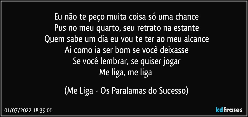 Eu não te peço muita coisa só uma chance
Pus no meu quarto, seu retrato na estante
Quem sabe um dia eu vou te ter ao meu alcance
Ai como ia ser bom se você deixasse
Se você lembrar, se quiser jogar
Me liga, me liga (Me Liga - Os Paralamas do Sucesso)